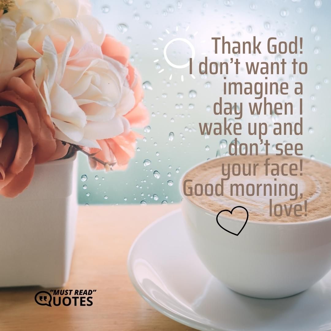 Thank God! I don’t want to imagine a day when I wake up and don’t see your face! Good morning, love!