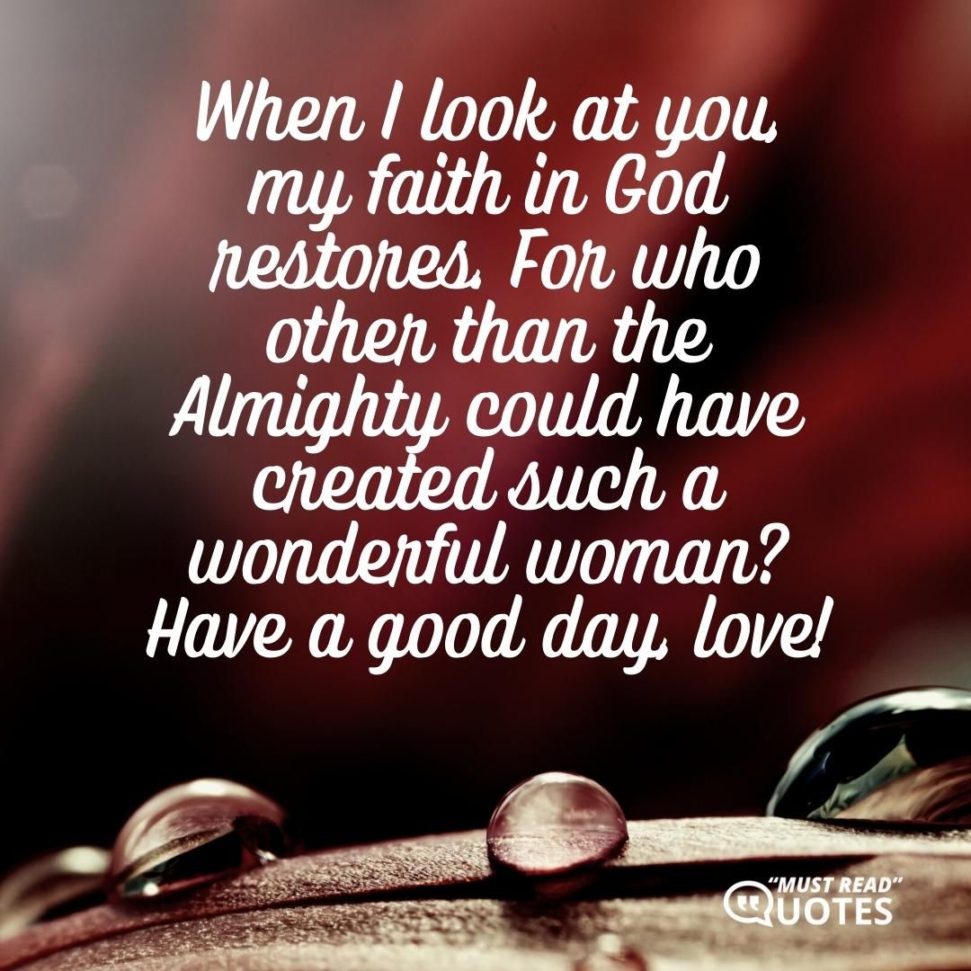 When I look at you, my faith in God restores. For who other than the Almighty could have created such a wonderful woman? Have a good day, love!