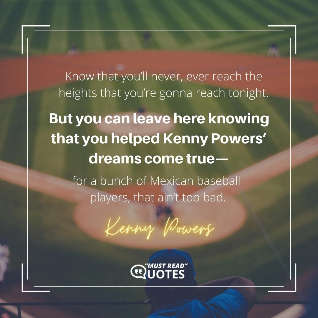 Know that you’ll never, ever reach the heights that you’re gonna reach tonight. But you can leave here knowing that you helped Kenny Powers’ dreams come true—for a bunch of Mexican baseball players, that ain’t too bad.