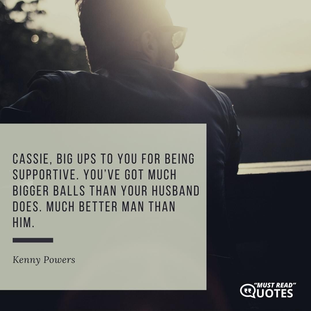 Cassie, big ups to you for being supportive. You’ve got much bigger balls than your husband does. Much better man than him.