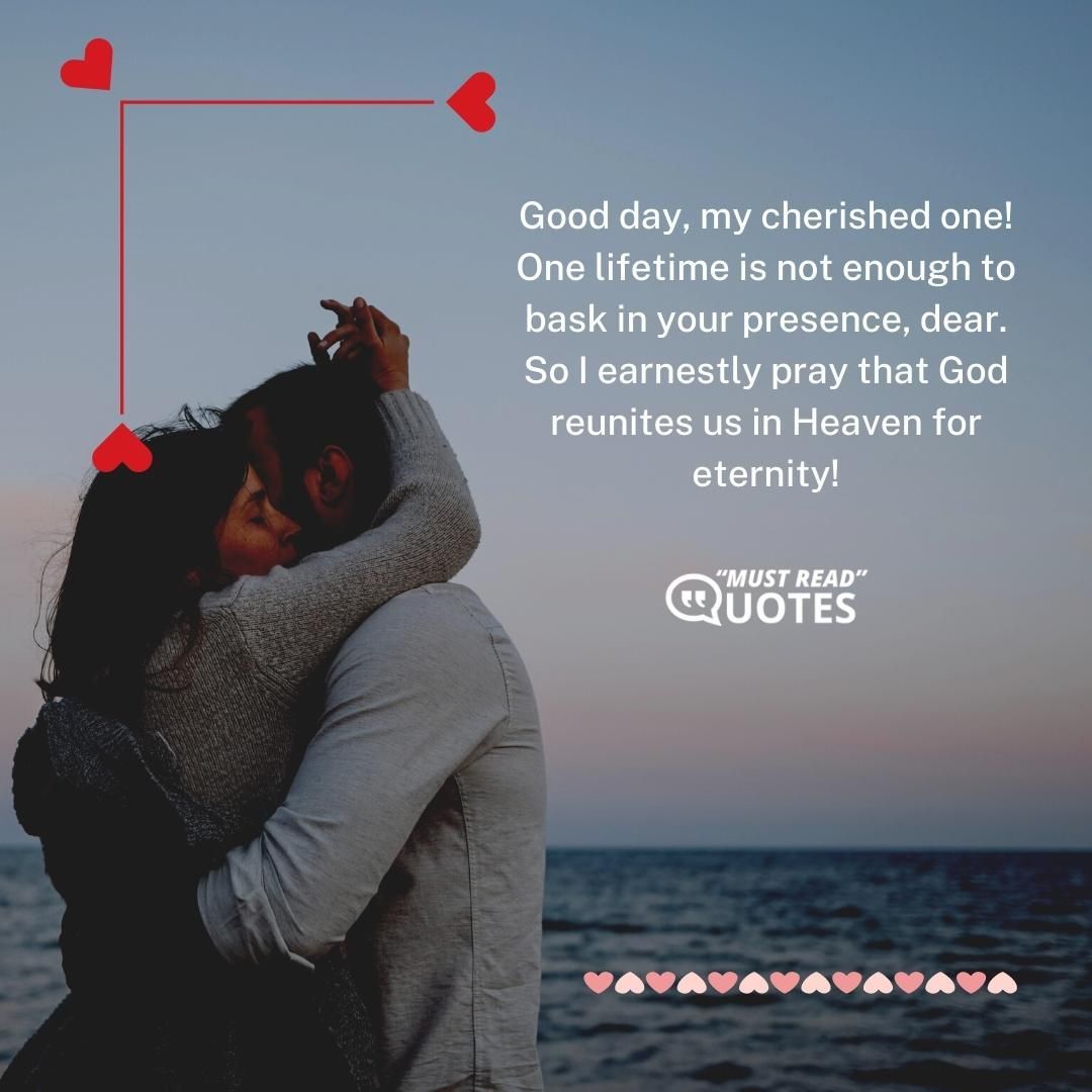 Good day, my cherished one! One lifetime is not enough to bask in your presence, dear. So I earnestly pray that God reunites us in Heaven for eternity!