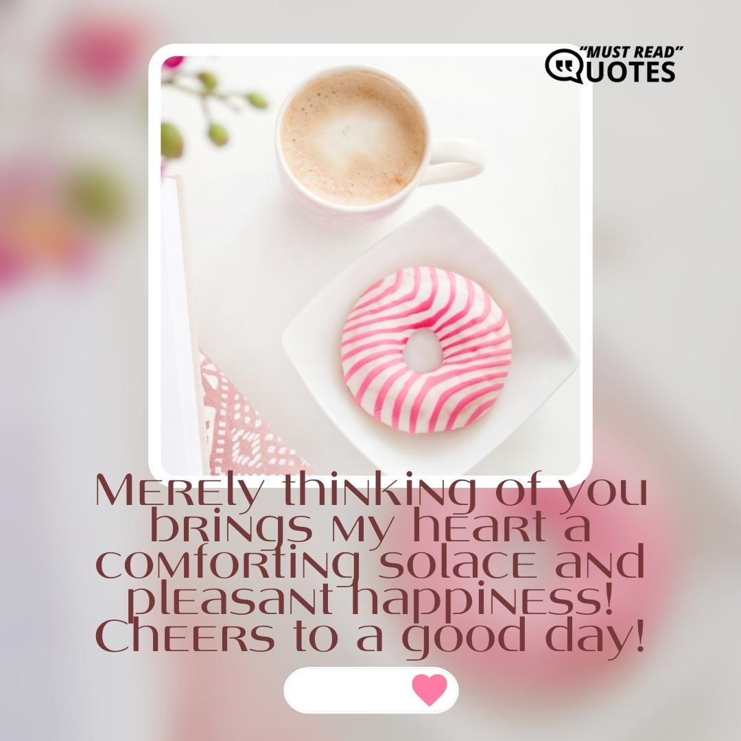 Merely thinking of you brings my heart a comforting solace and pleasant happiness! Cheers to a good day!