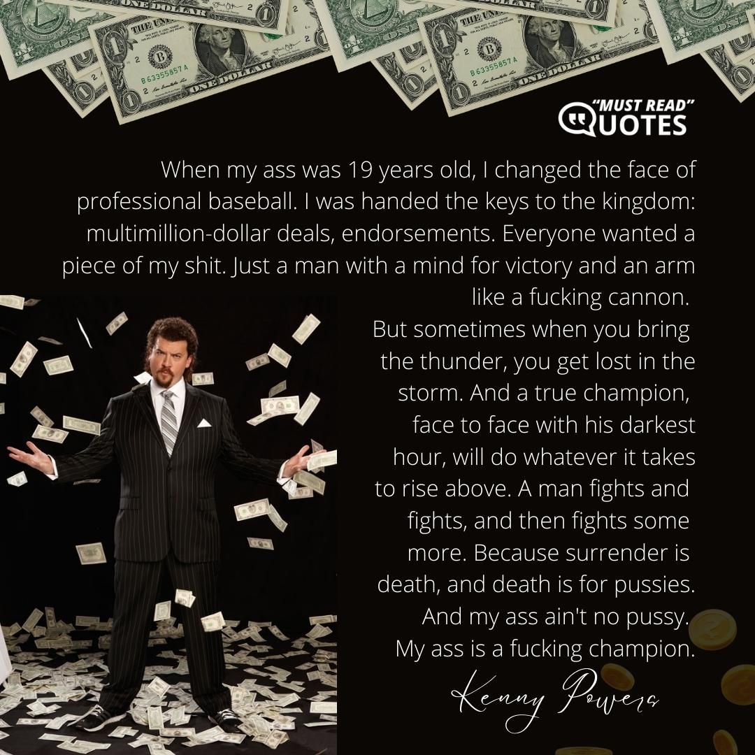 When my ass was 19 years old, I changed the face of professional baseball. I was handed the keys to the kingdom: multimillion-dollar deals, endorsements. Everyone wanted a piece of my shit. Just a man with a mind for victory and an arm like a f**king cannon. But sometimes when you bring the thunder, you get lost in the storm. And a true champion, face to face with his darkest hour, will do whatever it takes to rise above. A man fights and fights, and then fights some more. Because surrender is death, and death is for pussies. And my ass ain't no pussy. My ass is a f**king champion.