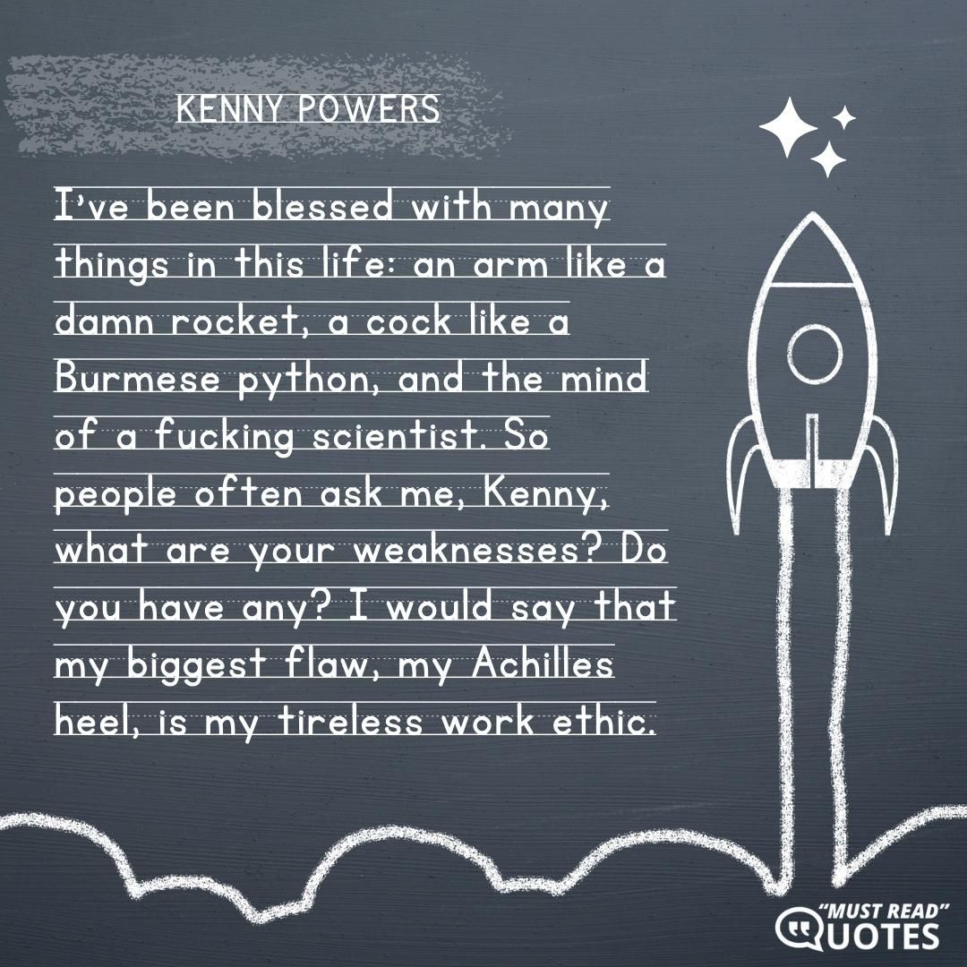 I've been blessed with many things in this life: an arm like a damn rocket, a cock like a Burmese python, and the mind of a f**king scientist. So people often ask me, Kenny, what are your weaknesses? Do you have any? I would say that my biggest flaw, my Achilles heel, is my tireless work ethic.