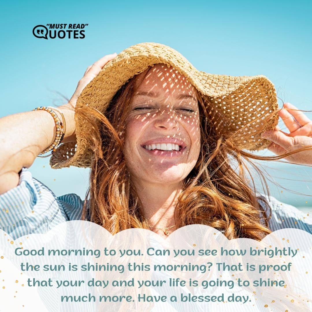 Good morning to you. Can you see how brightly the sun is shining this morning? That is proof that your day and your life is going to shine much more. Have a blessed day.