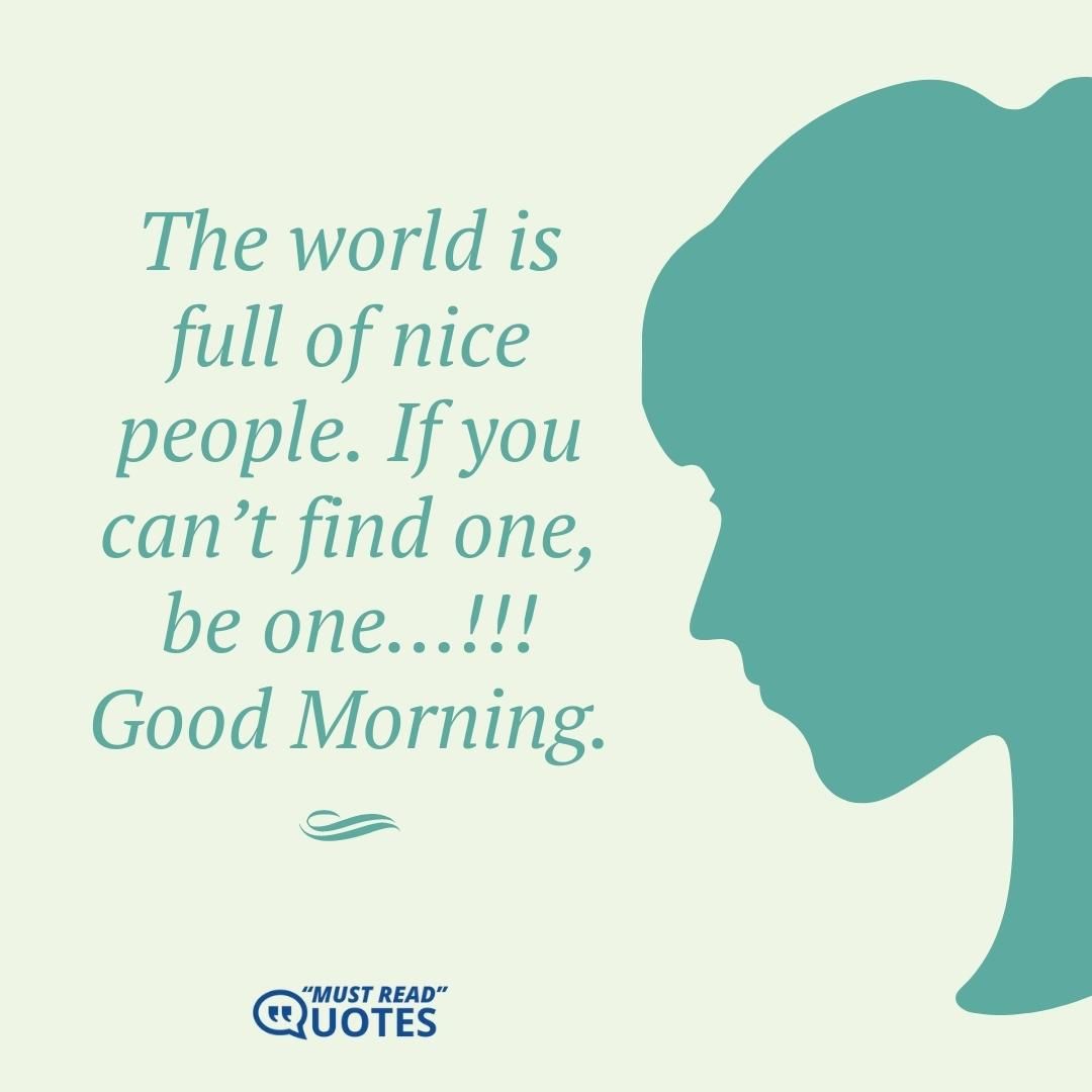 The world is full of nice people. If you can’t find one, be one…!!! Good Morning.