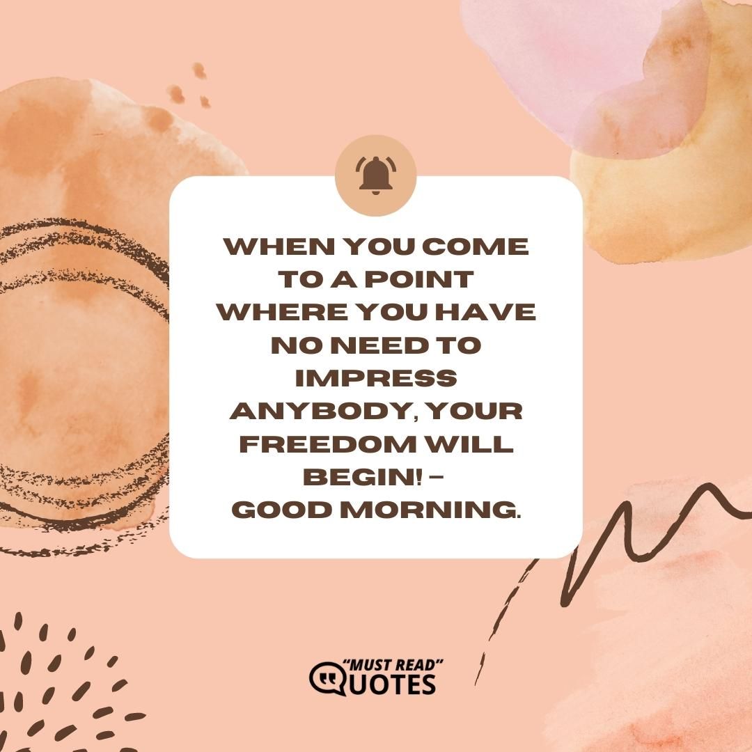When you come to a point where you have no need to impress anybody, Your Freedom will begin! – Good Morning.