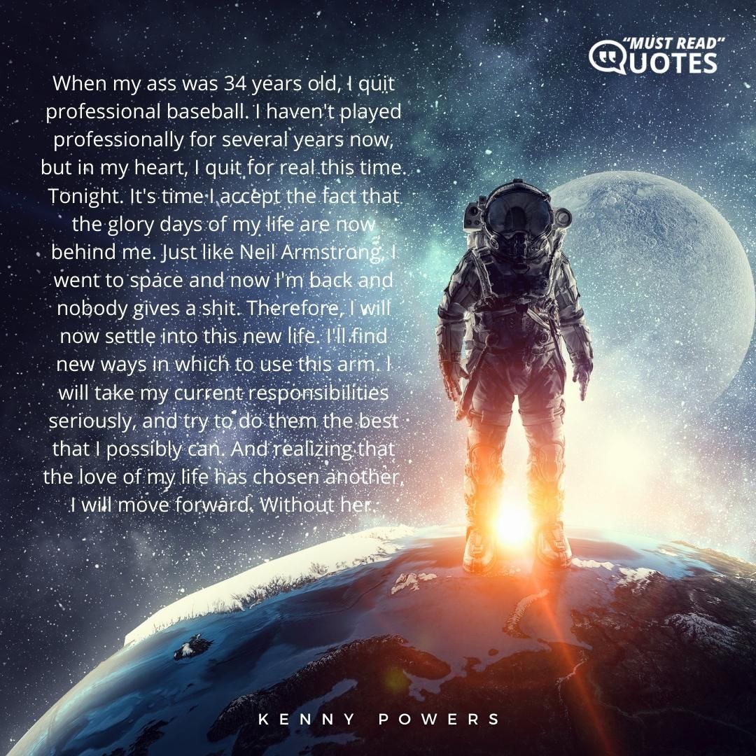 When my ass was 34 years old, I quit professional baseball. I haven't played professionally for several years now, but in my heart, I quit for real this time. Tonight. It's time I accept the fact that the glory days of my life are now behind me. Just like Neil Armstrong, I went to space and now I'm back and nobody gives a shit. Therefore, I will now settle into this new life. I'll find new ways in which to use this arm. I will take my current responsibilities seriously, and try to do them the best that I possibly can. And realizing that the love of my life has chosen another, I will move forward. Without her.