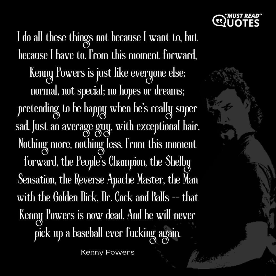 I do all these things not because I want to, but because I have to. From this moment forward, Kenny Powers is just like everyone else: normal, not special; no hopes or dreams; pretending to be happy when he's really super sad. Just an average guy, with exceptional hair. Nothing more, nothing less. From this moment forward, the People's Champion, the Shelby Sensation, the Reverse Apache Master, the Man with the Golden Dick, Dr. Cock and Balls -- that Kenny Powers is now dead. And he will never pick up a baseball ever f**king again.