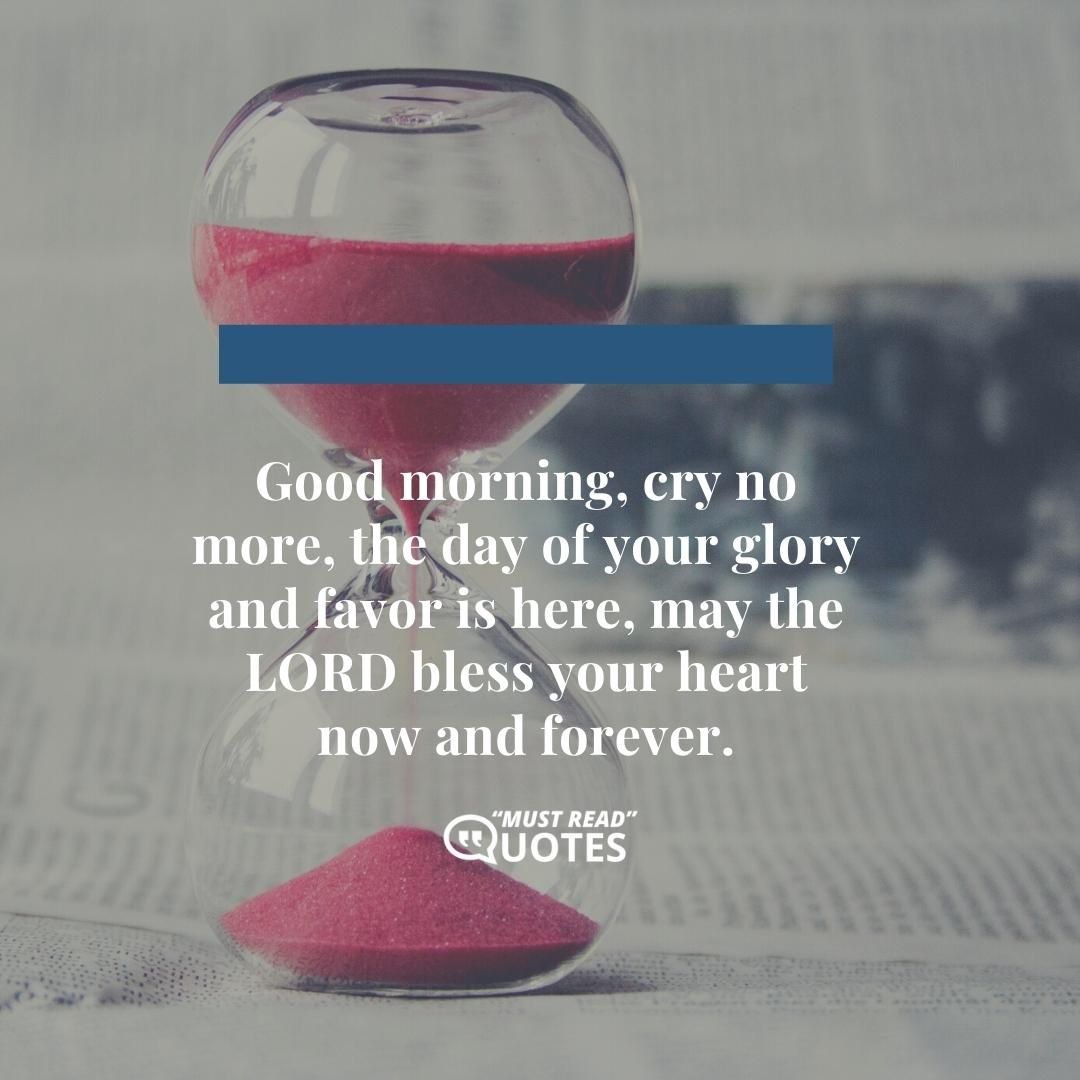 Good morning, cry no more, the day of your glory and favor is here, may the LORD bless your heart now and forever.