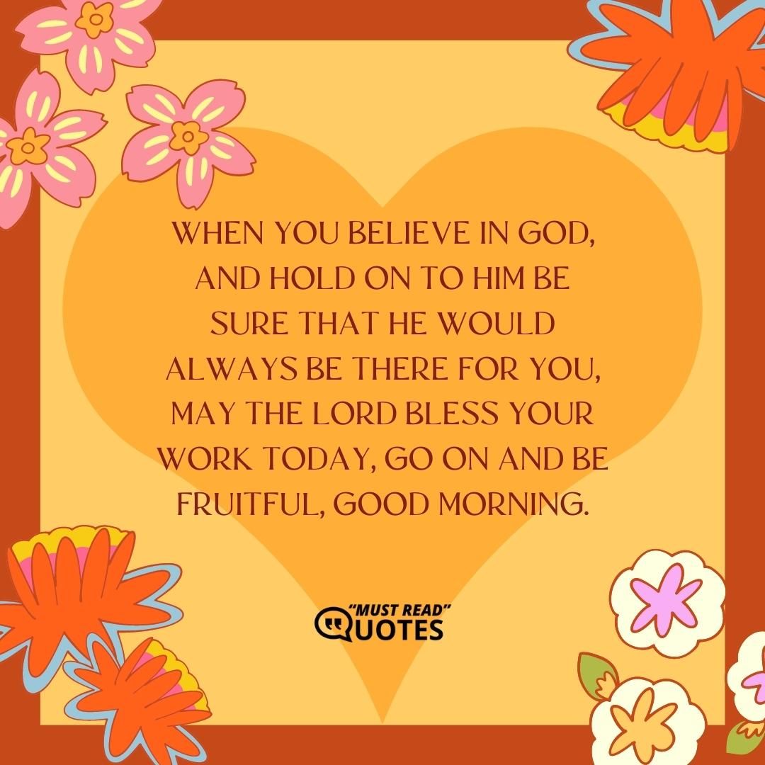 When you believe in God, and hold on to Him be sure that he would always be there for you, may the Lord bless your work today, go on and be fruitful, good morning.