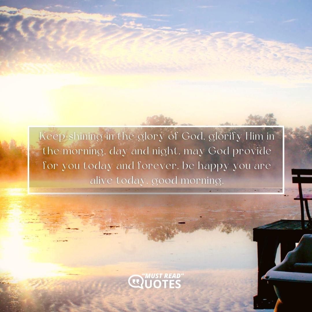 Keep shining in the glory of God, glorify Him in the morning, day and night, may God provide for you today and forever, be happy you are alive today, good morning.