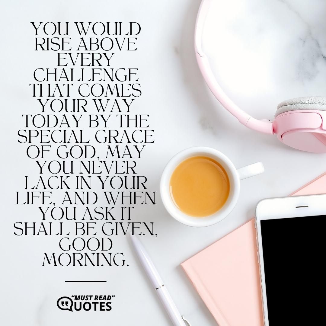 You would rise above every challenge that comes your way today by the special grace of God, may you never lack in your life, and when you ask it shall be given, good morning.