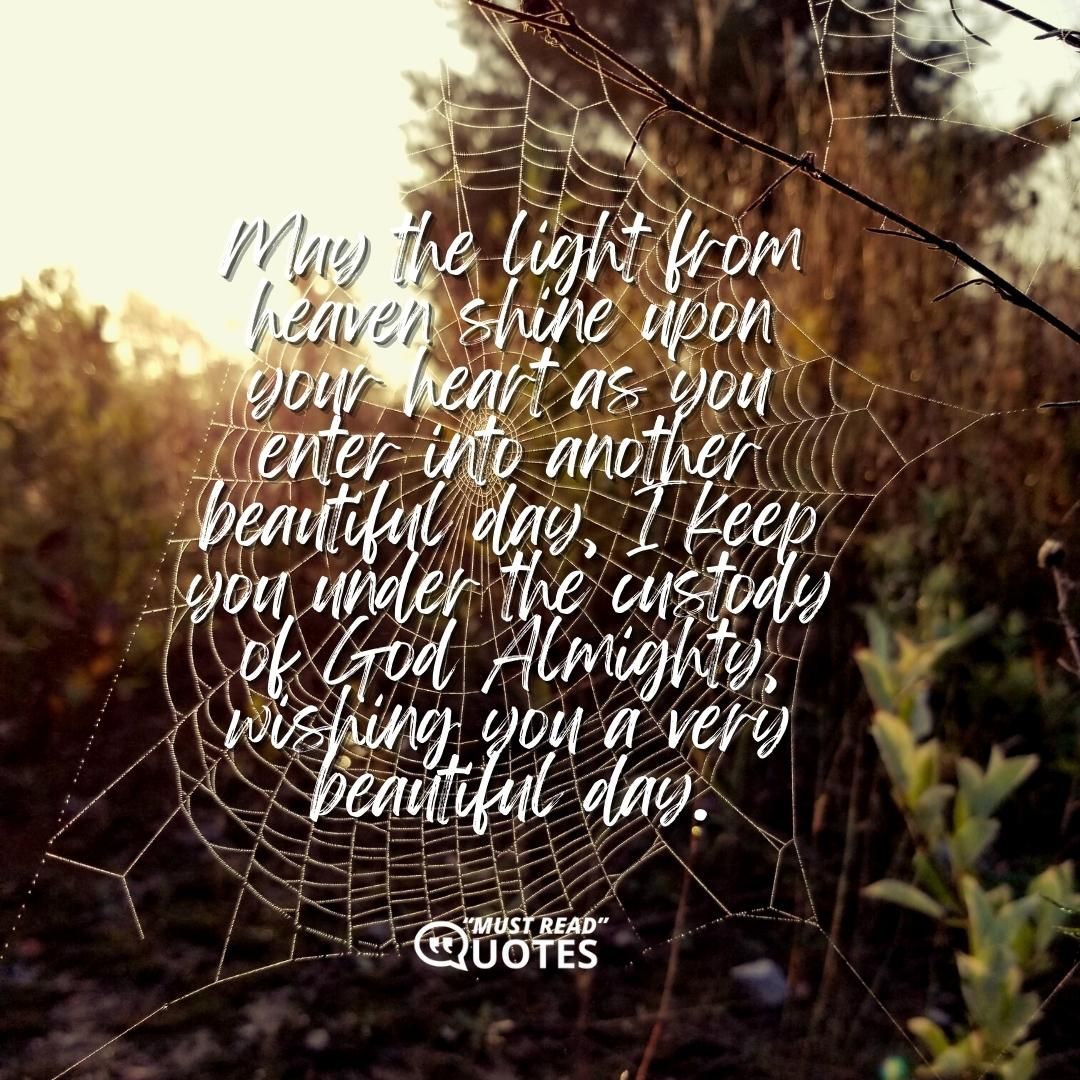 May the light from heaven shine upon your heart as you enter into another beautiful day, I keep you under the custody of God Almighty, wishing you a very beautiful day.