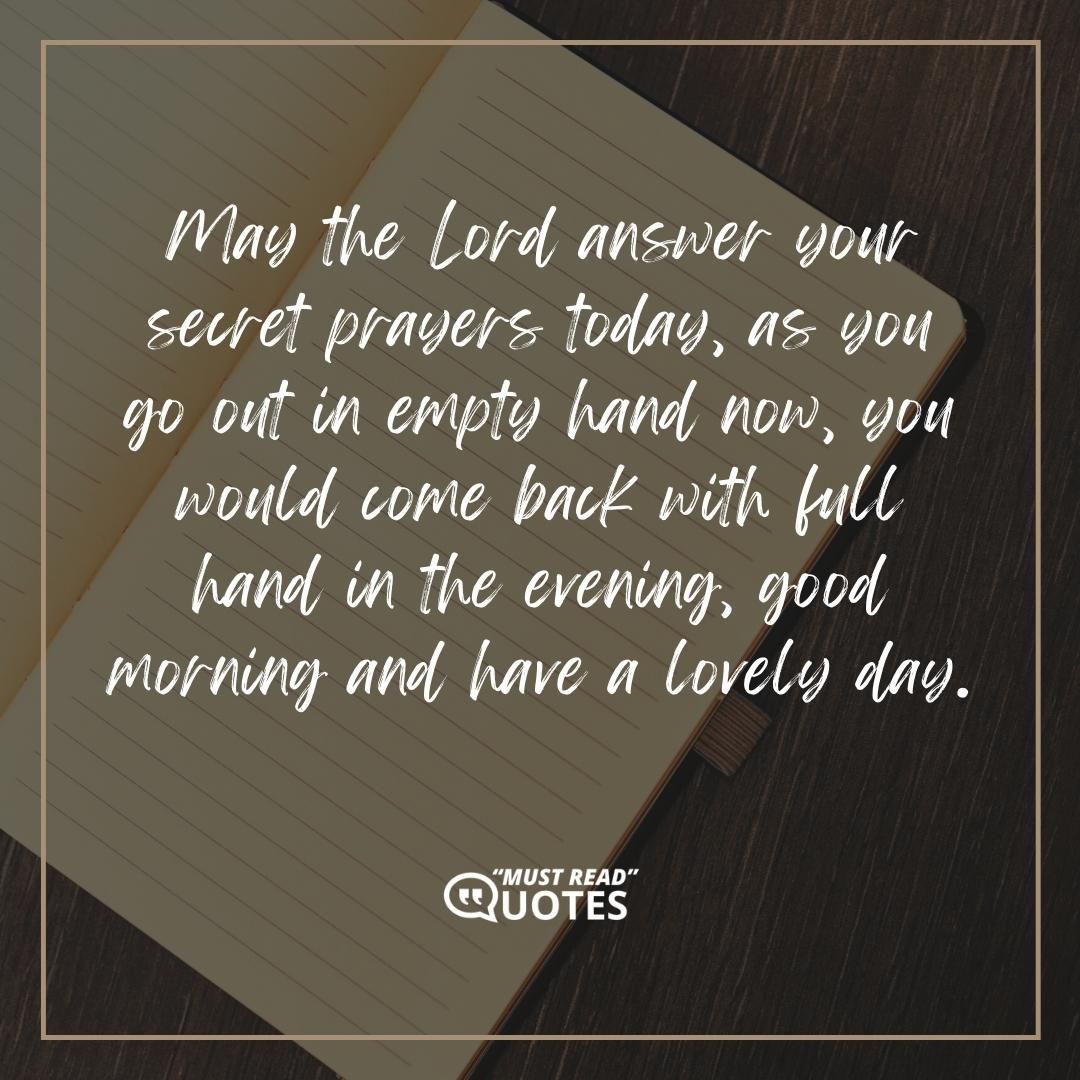 May the Lord answer your secret prayers today, as you go out in empty hand now, you would come back with full hand in the evening, good morning and have a lovely day.