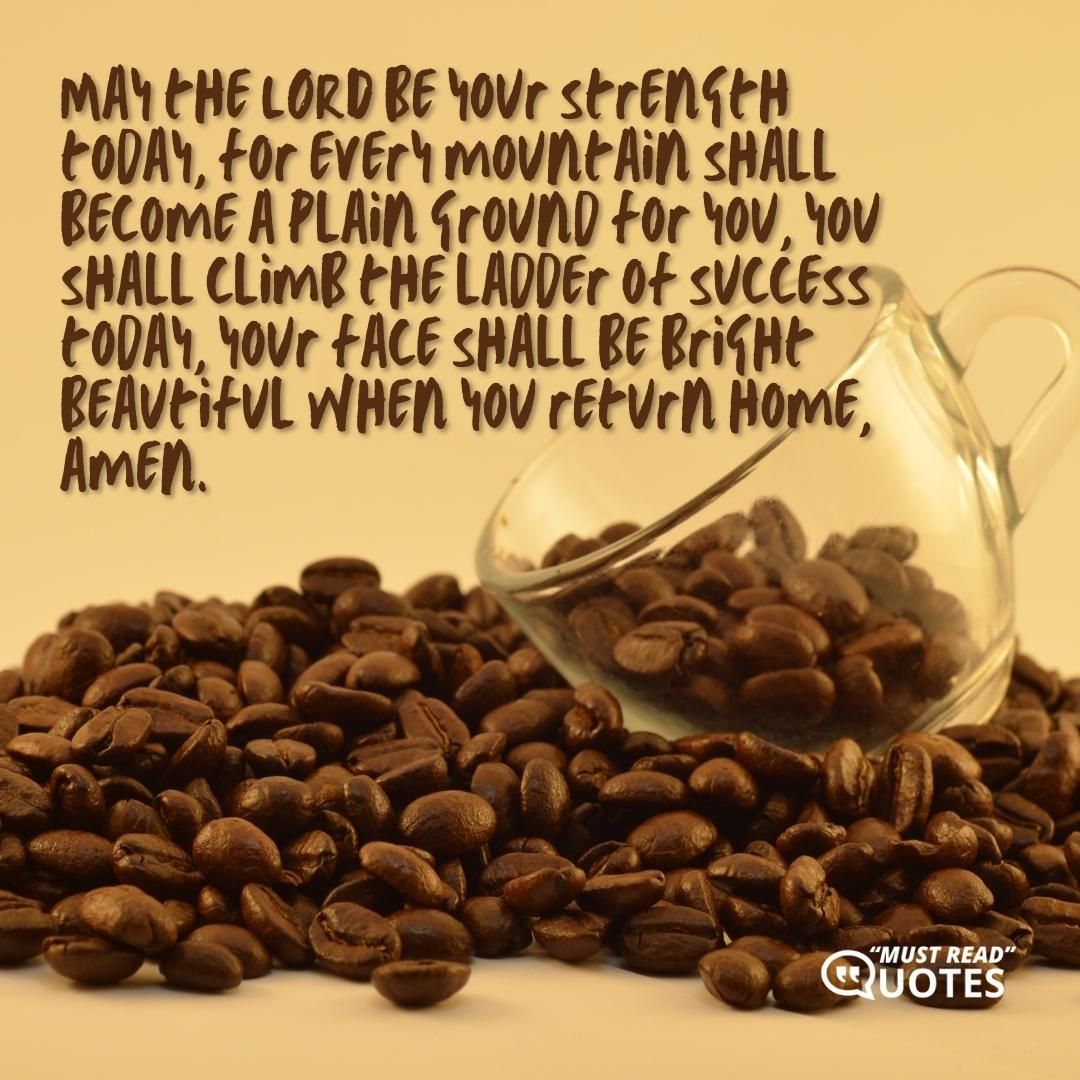 May the LORD be your strength today, for every mountain shall become a plain ground for you, you shall climb the ladder of success today, your face shall be bright beautiful when you return home, amen.