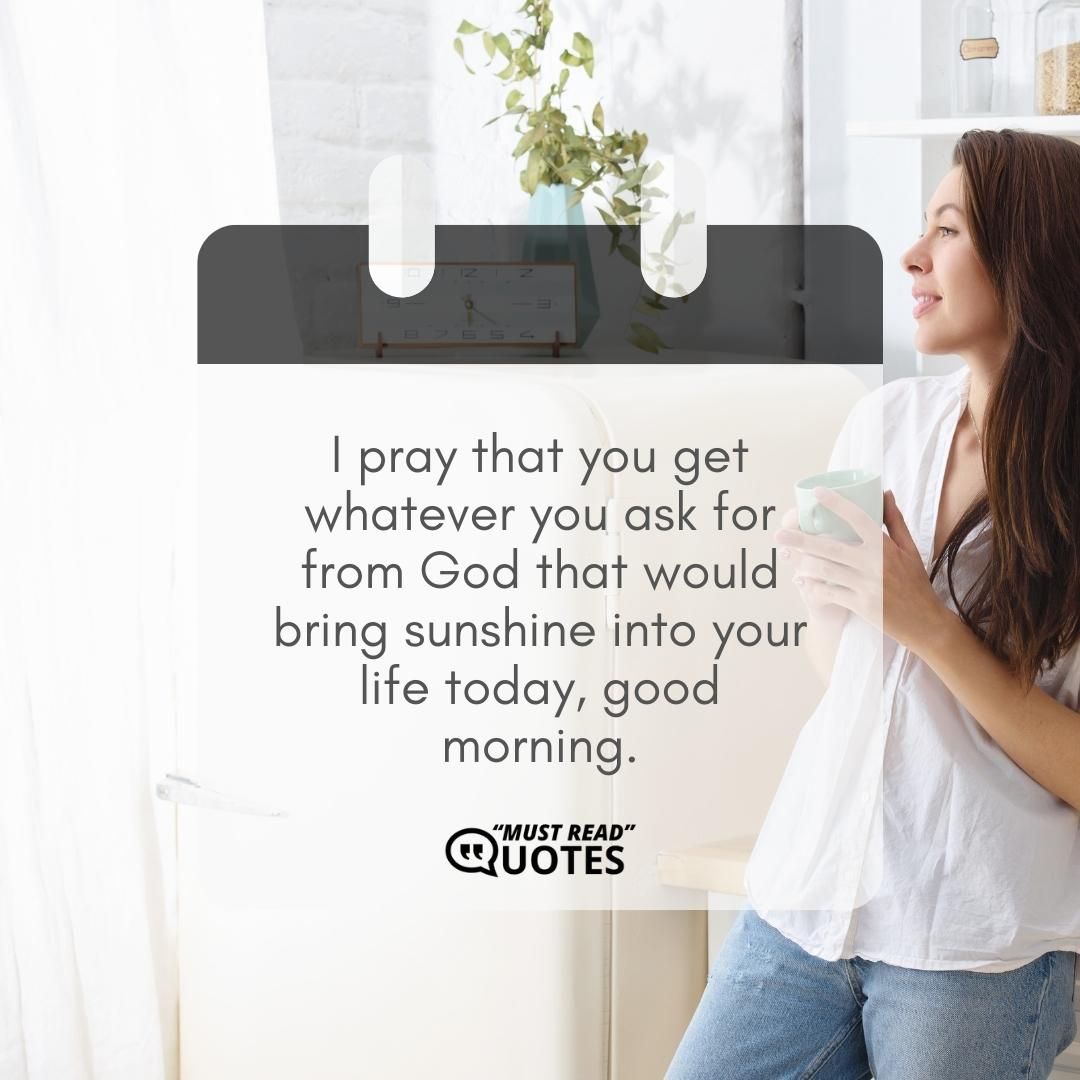 I pray that you get whatever you ask for from God that would bring sunshine into your life today, good morning.