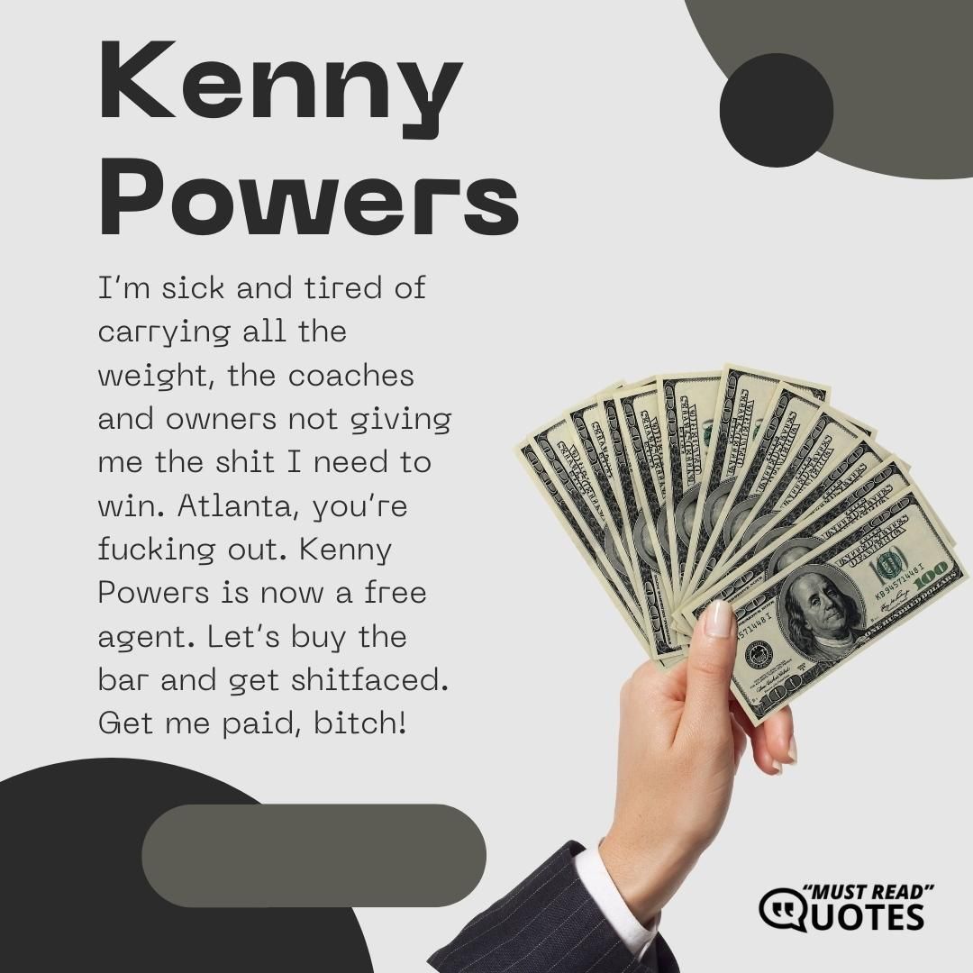 I’m sick and tired of carrying all the weight, the coaches and owners not giving me the shit I need to win. Atlanta, you’re f**king out. Kenny Powers is now a free agent. Let’s buy the bar and get s**tfaced. Get me paid, b**ch!
