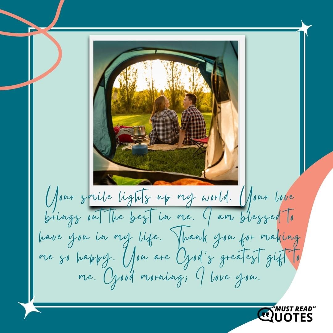 Your smile lights up my world. Your love brings out the best in me. I am blessed to have you in my life. Thank you for making me so happy. You are God’s greatest gift to me. Good morning; I love you.