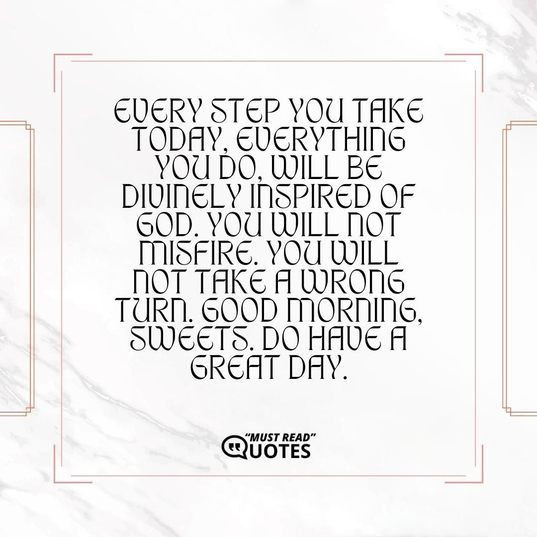 Every step you take today, everything you do, will be divinely inspired of God. You will not misfire. You will not take a wrong turn. Good morning, sweets. Do have a great day.