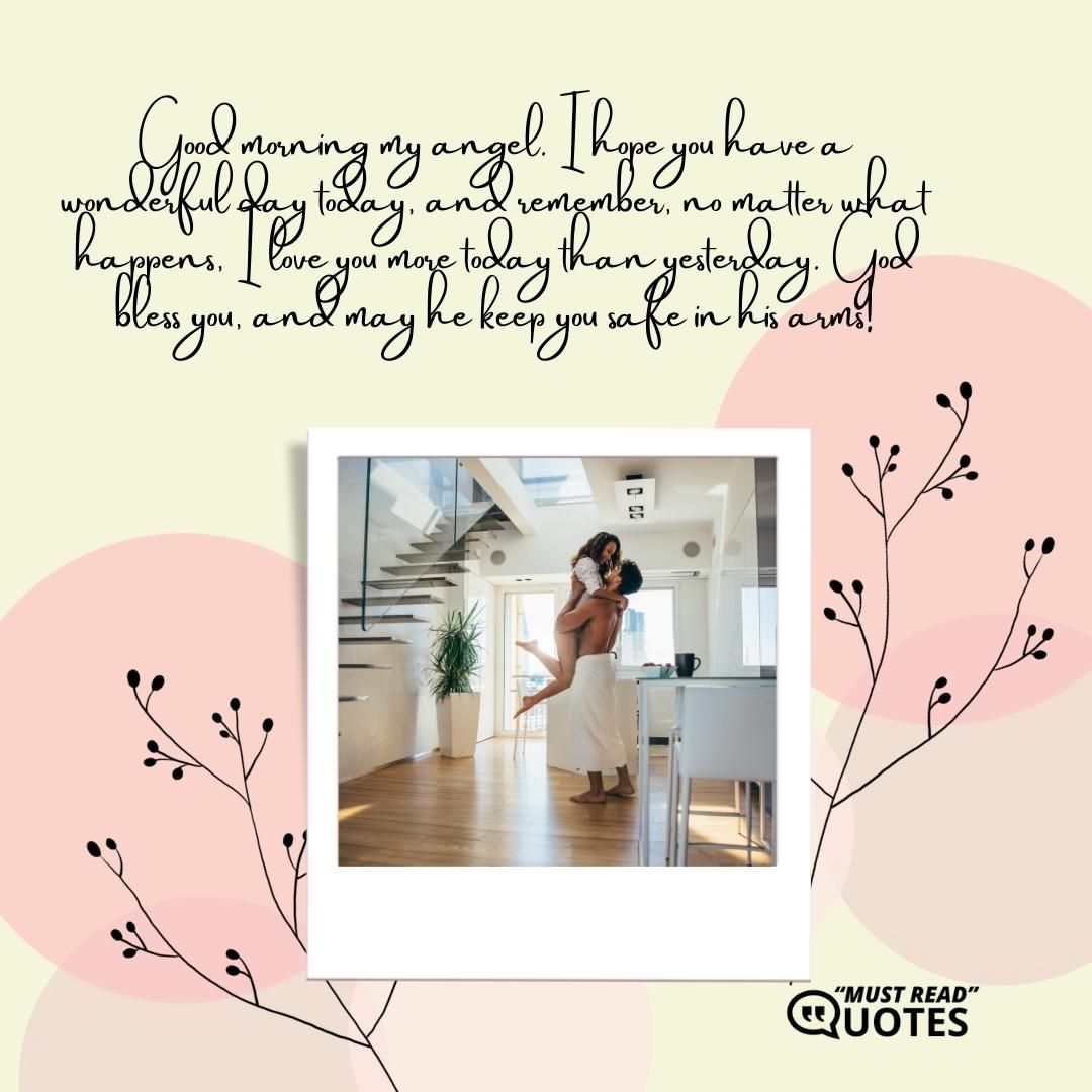 Good morning my angel. I hope you have a wonderful day today, and remember, no matter what happens, I love you more today than yesterday. God bless you, and may he keep you safe in his arms!