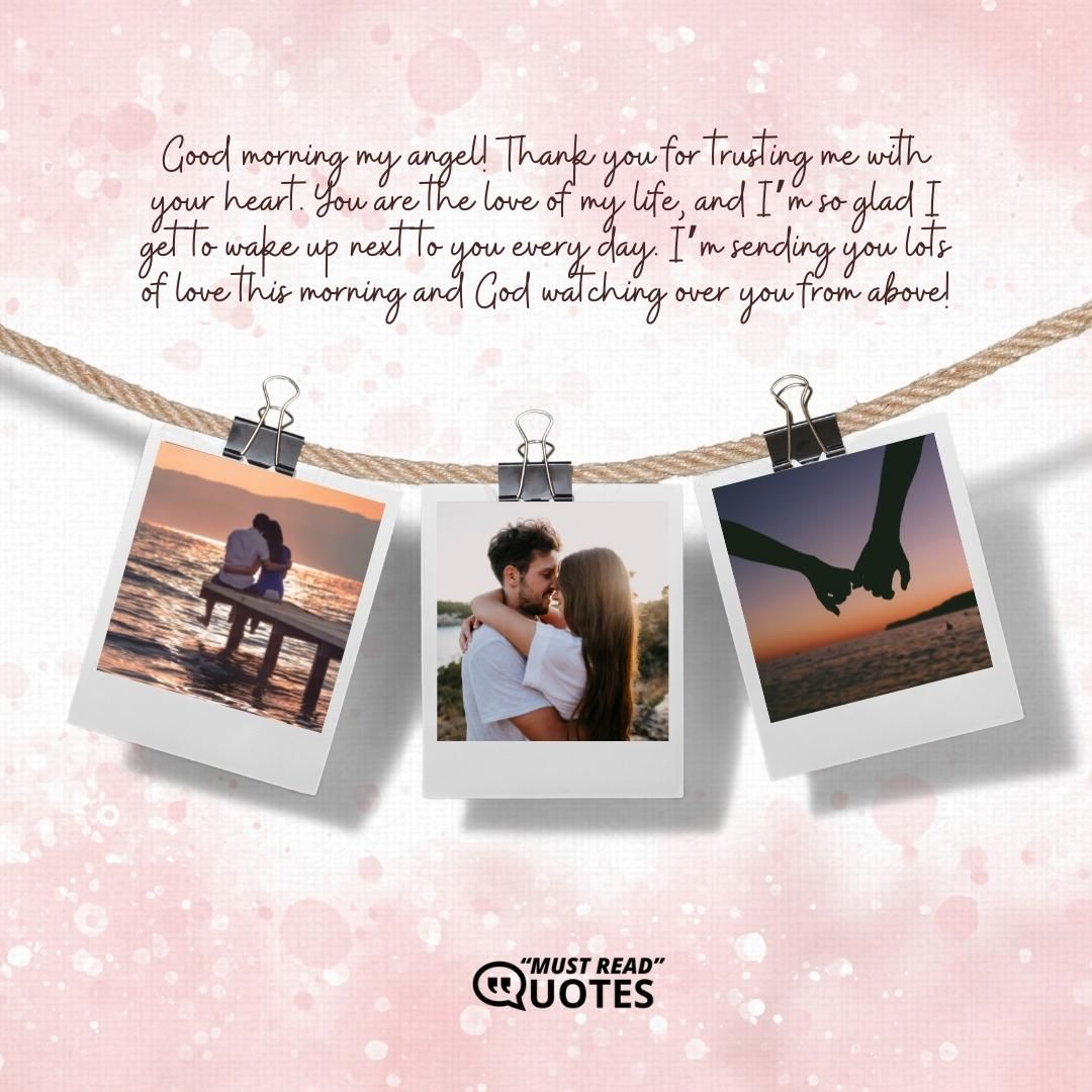 Good morning my angel! Thank you for trusting me with your heart. You are the love of my life, and I’m so glad I get to wake up next to you every day. I’m sending you lots of love this morning and God watching over you from above!