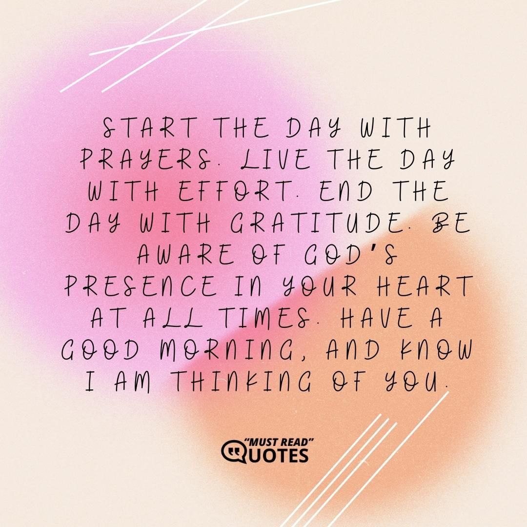 Start the day with prayers. Live the day with effort. End the day with gratitude. Be aware of God’s presence in your heart at all times. Have a good morning, and know I am thinking of you.