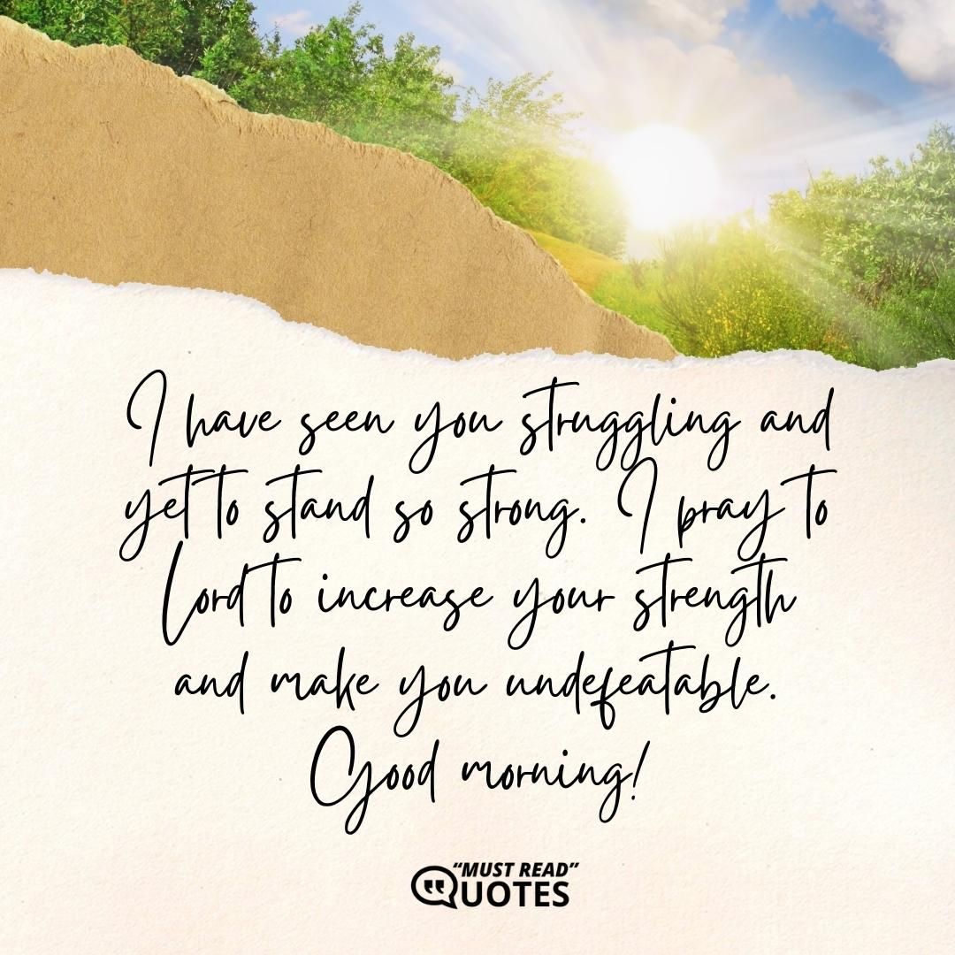 I have seen you struggling and yet to stand so strong. I pray to Lord to increase your strength and make you undefeatable. Good morning!