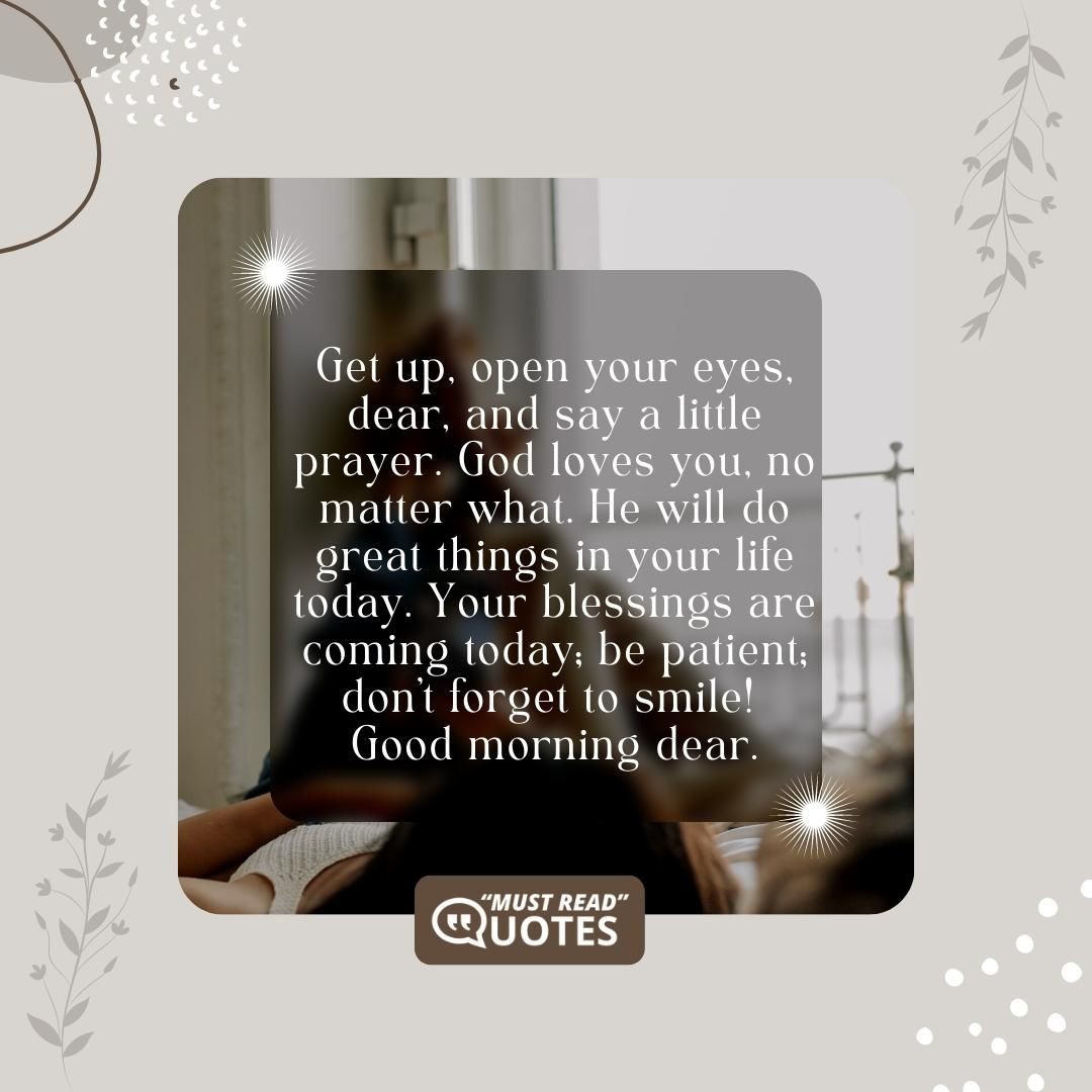 Get up, open your eyes, dear, and say a little prayer. God loves you, no matter what. He will do great things in your life today. Your blessings are coming today; be patient; don’t forget to smile! Good morning dear.