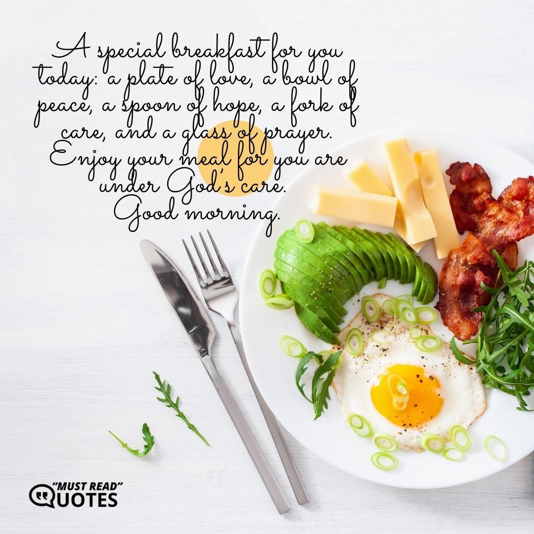 A special breakfast for you today: a plate of love, a bowl of peace, a spoon of hope, a fork of care, and a glass of prayer. Enjoy your meal for you are under God’s care. Good morning.