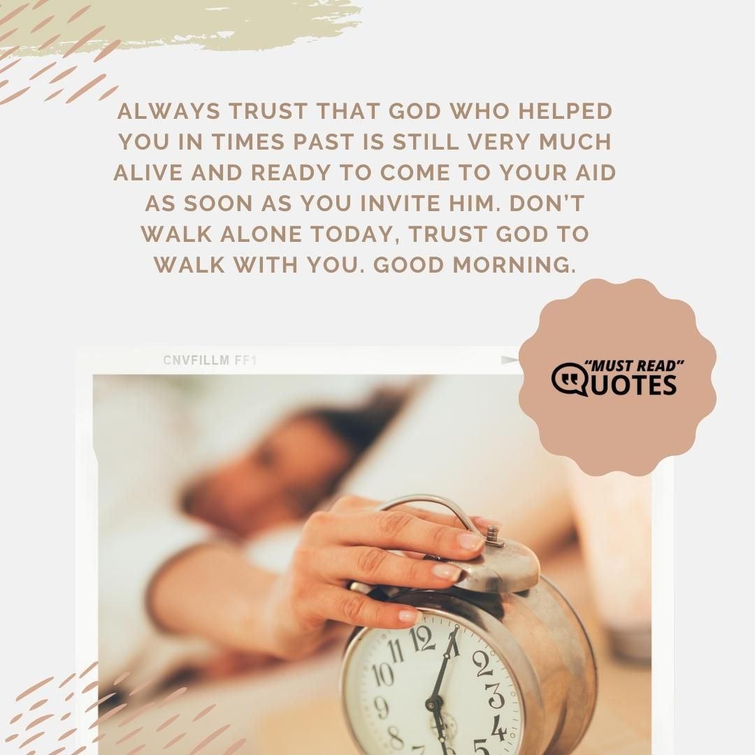 Always trust that God who helped you in times past is still very much alive and ready to come to your aid as soon as you invite Him. Don’t walk alone today, trust God to walk with you. Good morning.