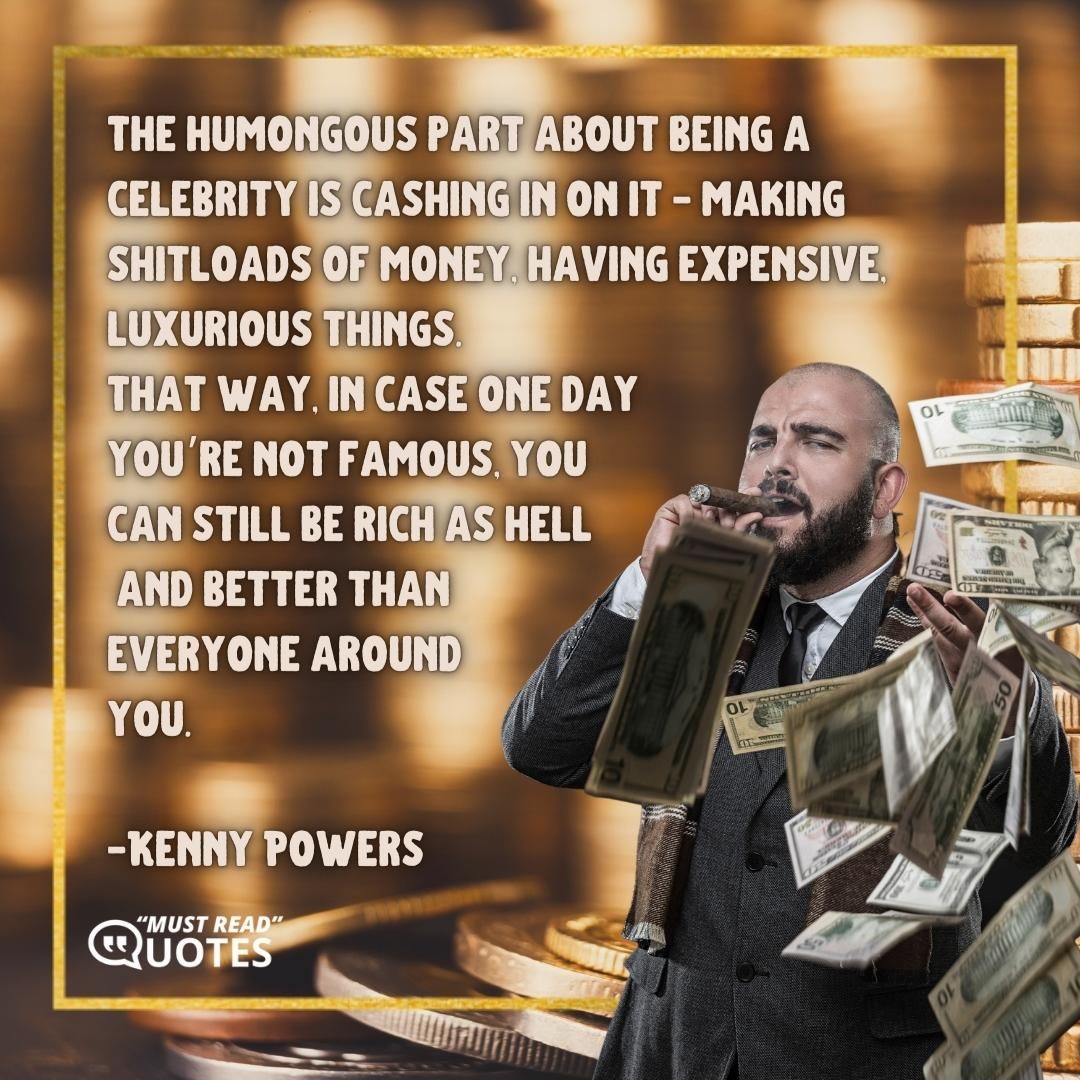 The humongous part about being a celebrity is cashing in on it - making shitloads of money, having expensive, luxurious things. That way, in case one day you’re not famous, you can still be rich as hell and better than everyone around you.