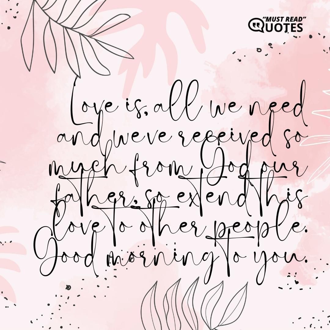 Love is all we need and we’ve received so much from God our father, so extend this love to other people. Good morning to you.