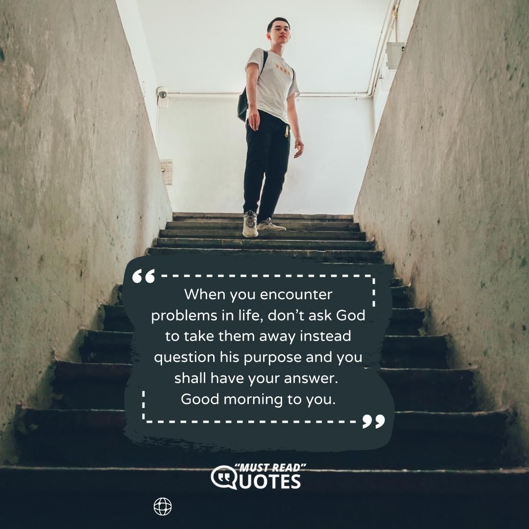 When you encounter problems in life, don’t ask God to take them away instead question his purpose and you shall have your answer. Good morning to you.