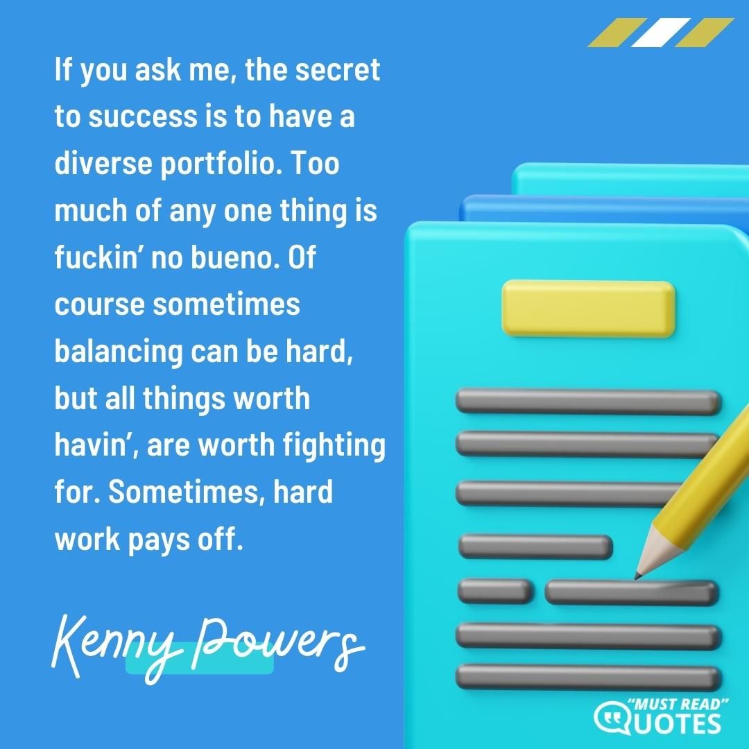 If you ask me, the secret to success is to have a diverse portfolio. Too much of any one thing is f**kin’ no bueno. Of course sometimes balancing can be hard, but all things worth havin’, are worth fighting for. Sometimes, hard work pays off.