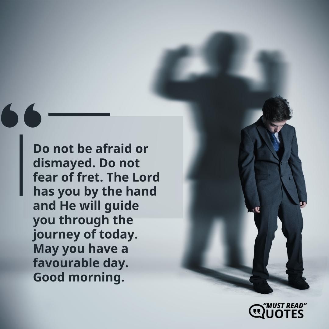 Do not be afraid or dismayed. Do not fear of fret. The Lord has you by the hand and He will guide you through the journey of today. May you have a favourable day. Good morning.