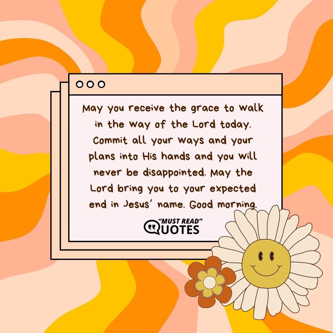 May you receive the grace to walk in the way of the Lord today. Commit all your ways and your plans into His hands and you will never be disappointed. May the Lord bring you to your expected end in Jesus’ name. Good morning.