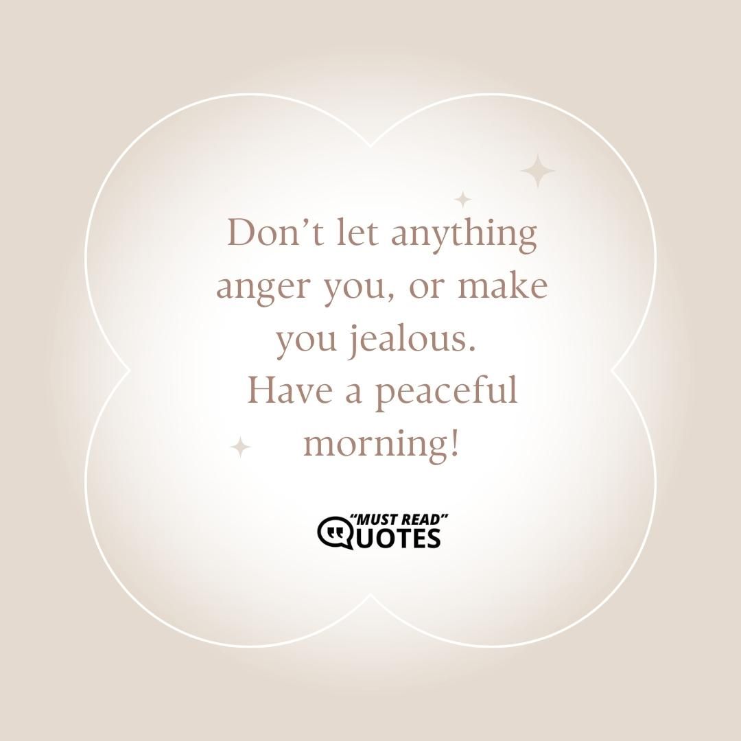 Don’t let anything anger you, or make you jealous. Have a peaceful morning!
