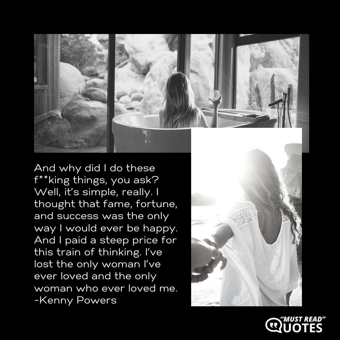 And why did I do these f**king things, you ask? Well, it’s simple, really. I thought that fame, fortune, and success was the only way I would ever be happy. And I paid a steep price for this train of thinking. I’ve lost the only woman I’ve ever loved and the only woman who ever loved me.
