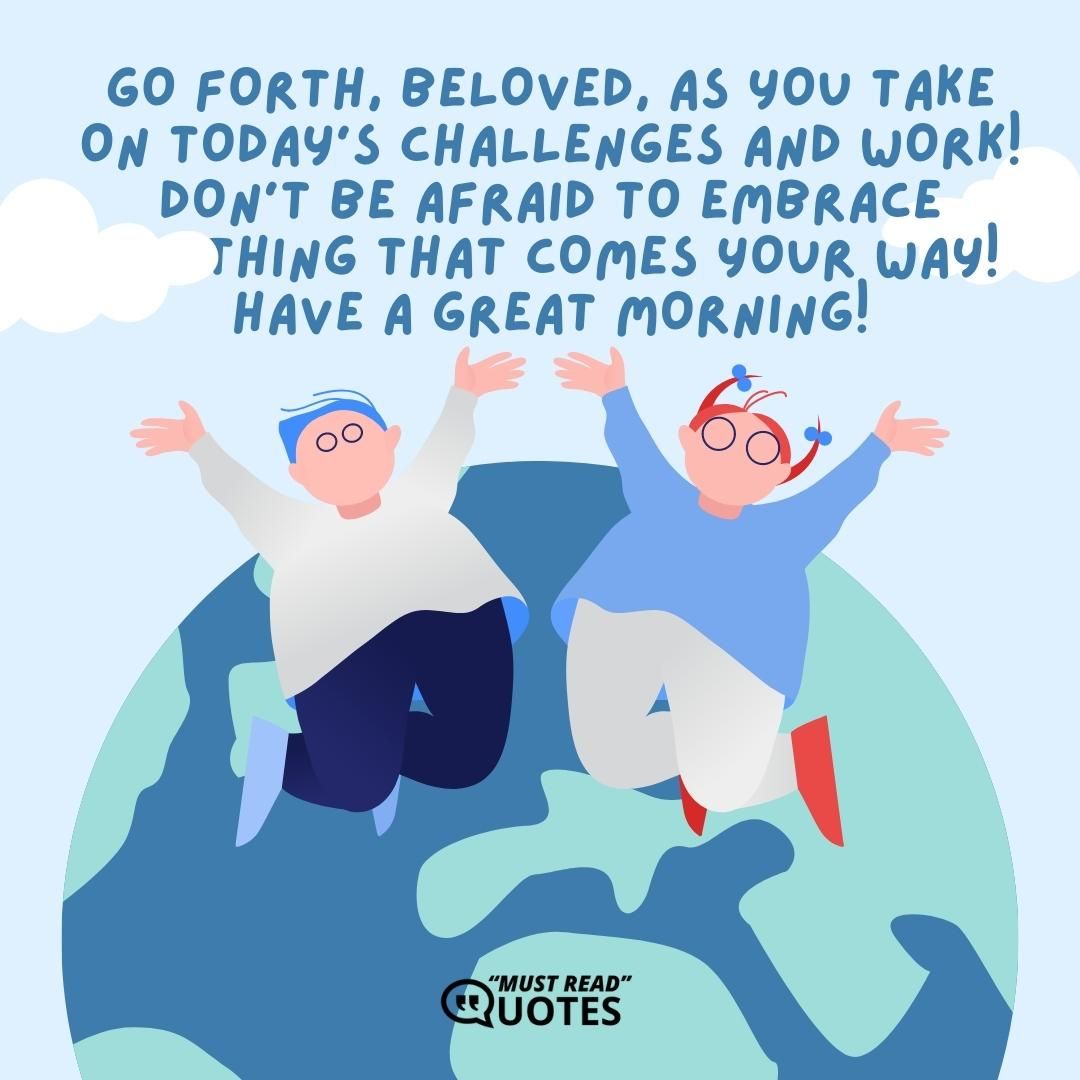Go forth, beloved, as you take on today’s challenges and work! Don’t be afraid to embrace anything that comes your way! Have a great morning!