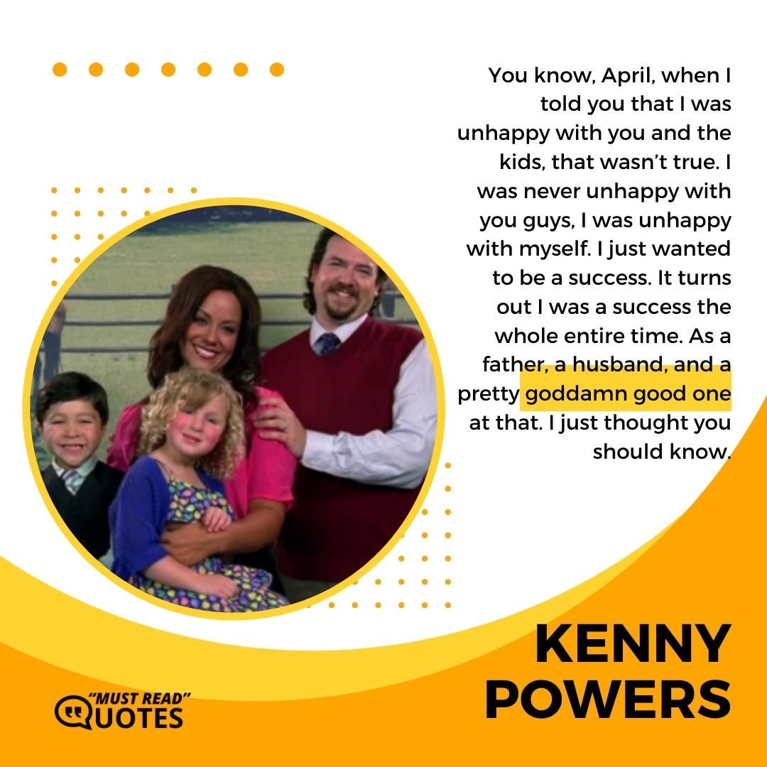 You know, April, when I told you that I was unhappy with you and the kids, that wasn’t true. I was never unhappy with you guys, I was unhappy with myself. I just wanted to be a success. It turns out I was a success the whole entire time. As a father, a husband, and a pretty goddamn good one at that. I just thought you should know.