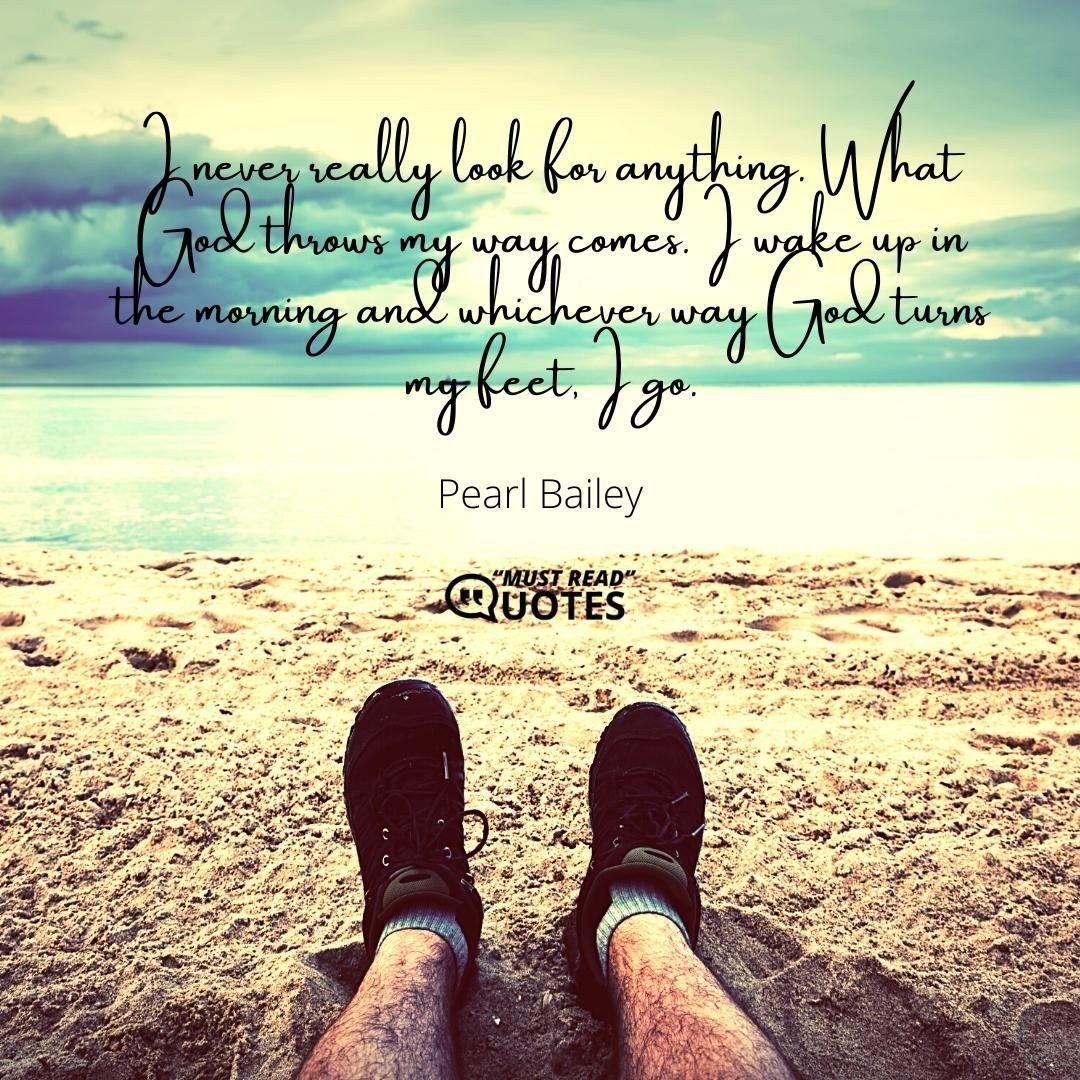 I never really look for anything. What God throws my way comes. I wake up in the morning and whichever way God turns my feet, I go.