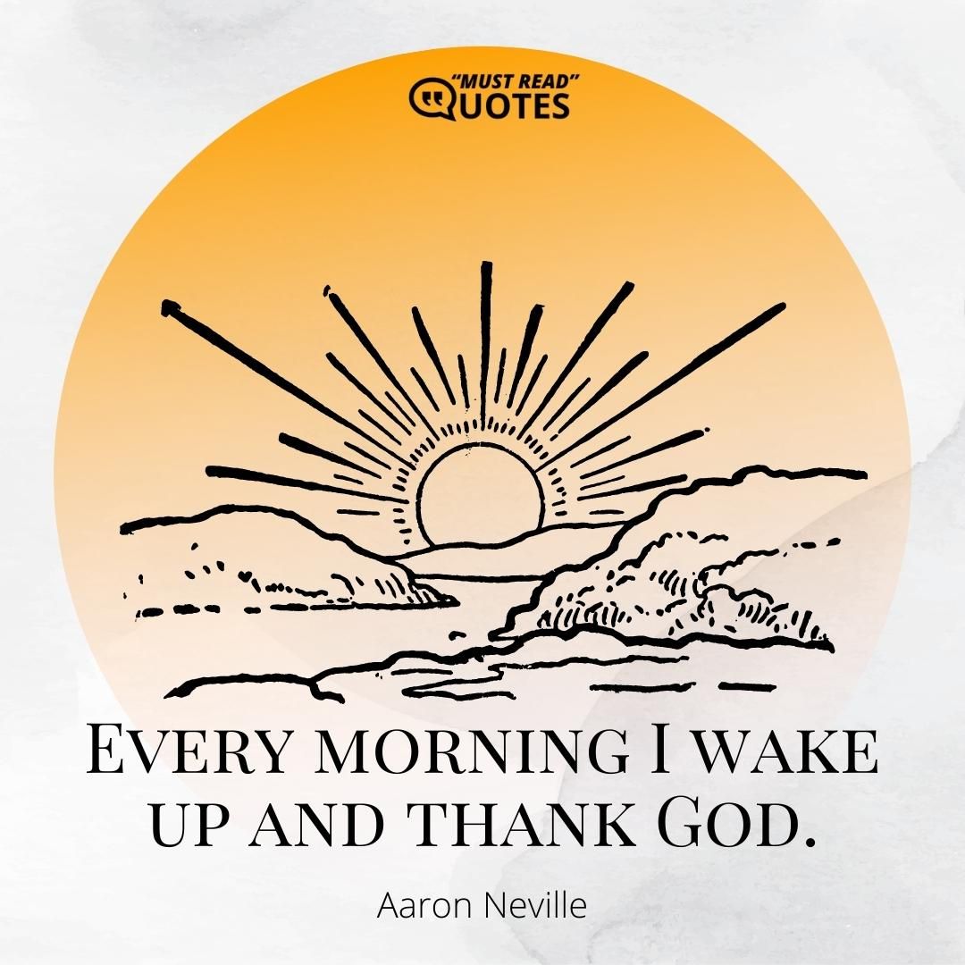 Every morning I wake up and thank God.