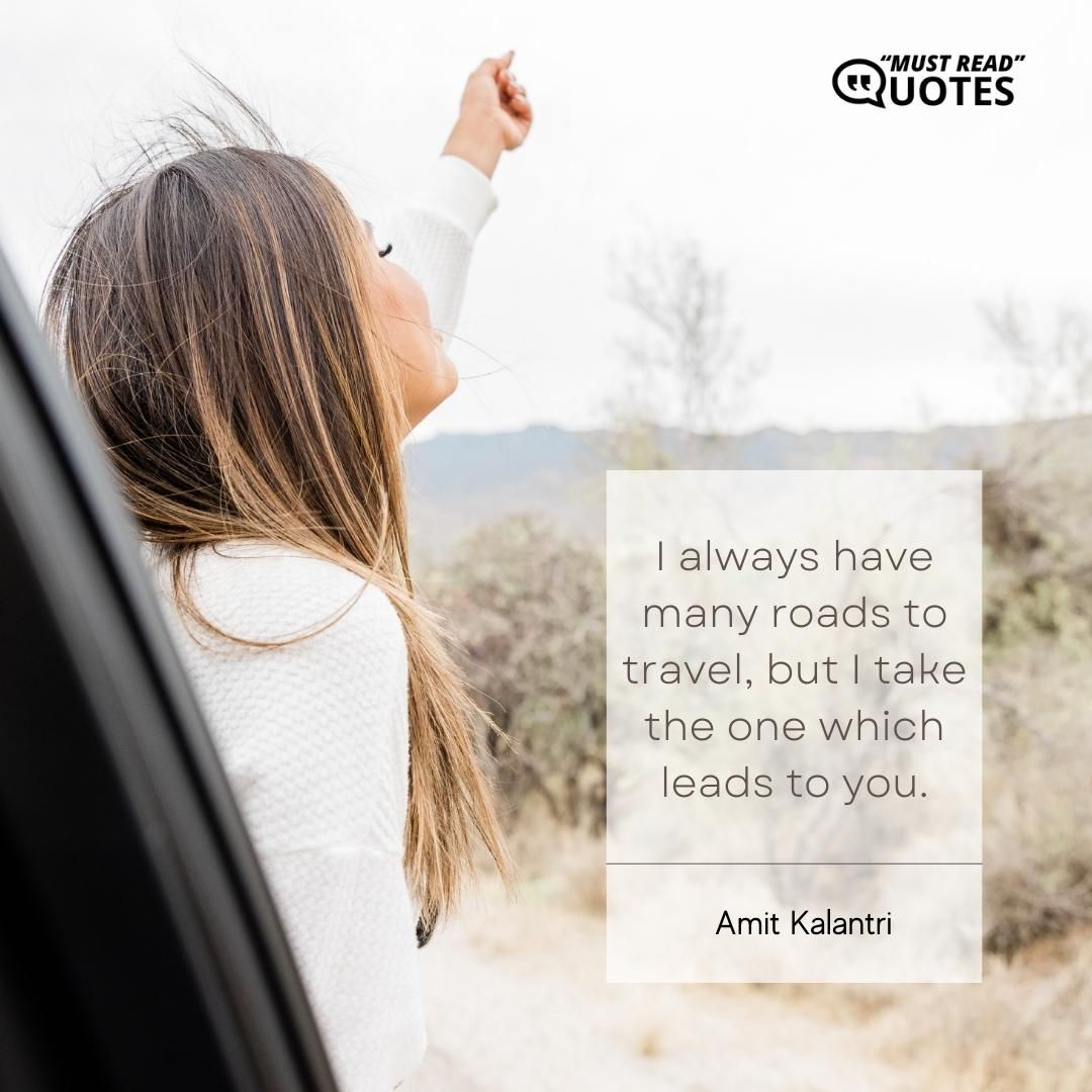 I always have many roads to travel, but I take the one which leads to you.