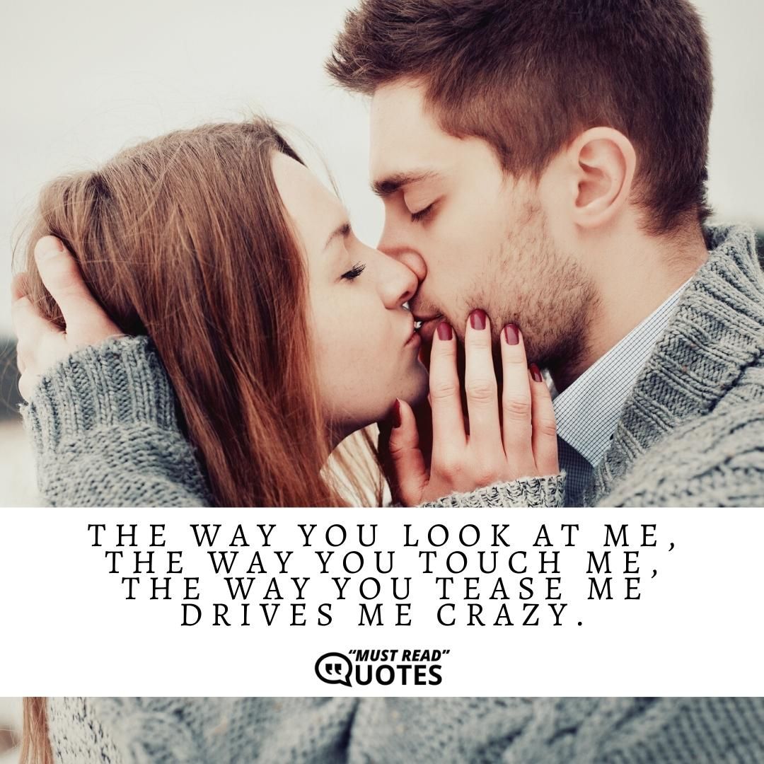 The way you look at me, the way you touch me, the way you tease me drives me crazy.