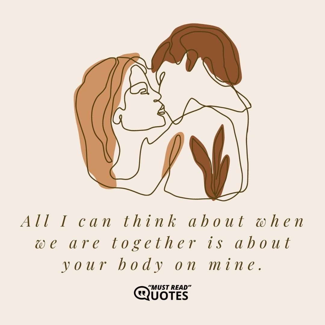 All I can think about when we are together is about your body on mine.