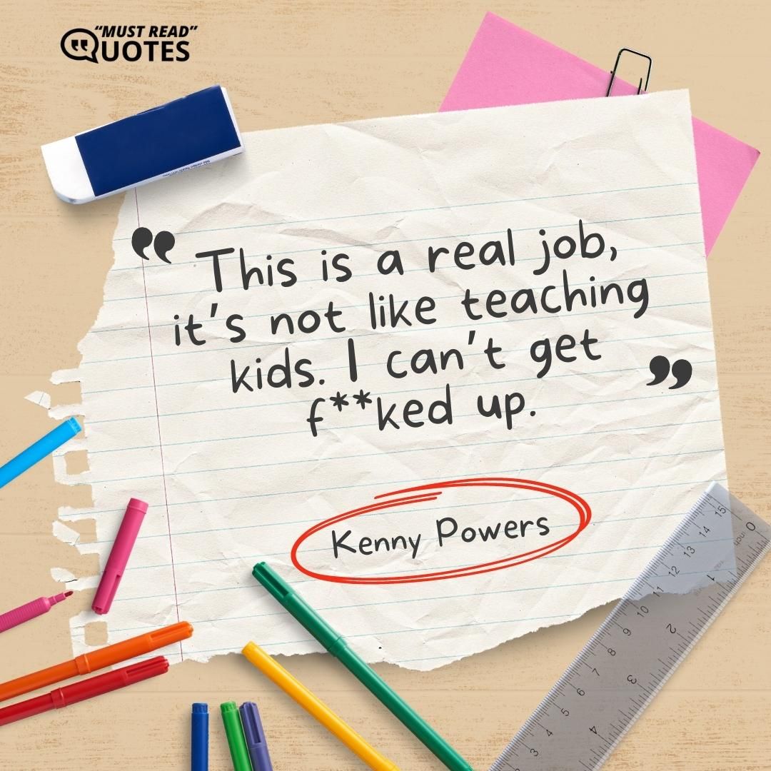 This is a real job, it’s not like teaching kids. I can’t get f**ked up.