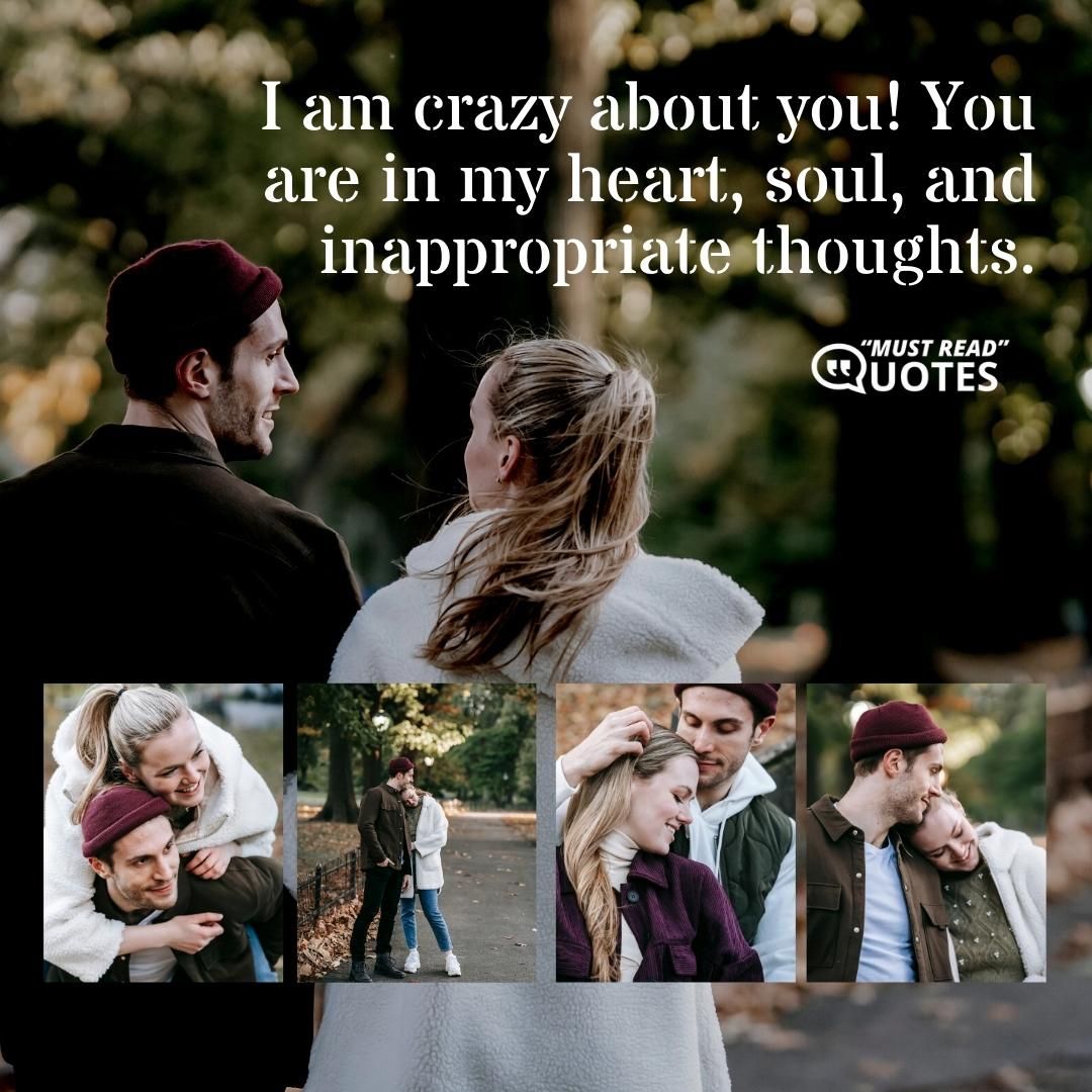 I am crazy about you! You are in my heart, soul, and inappropriate thoughts.