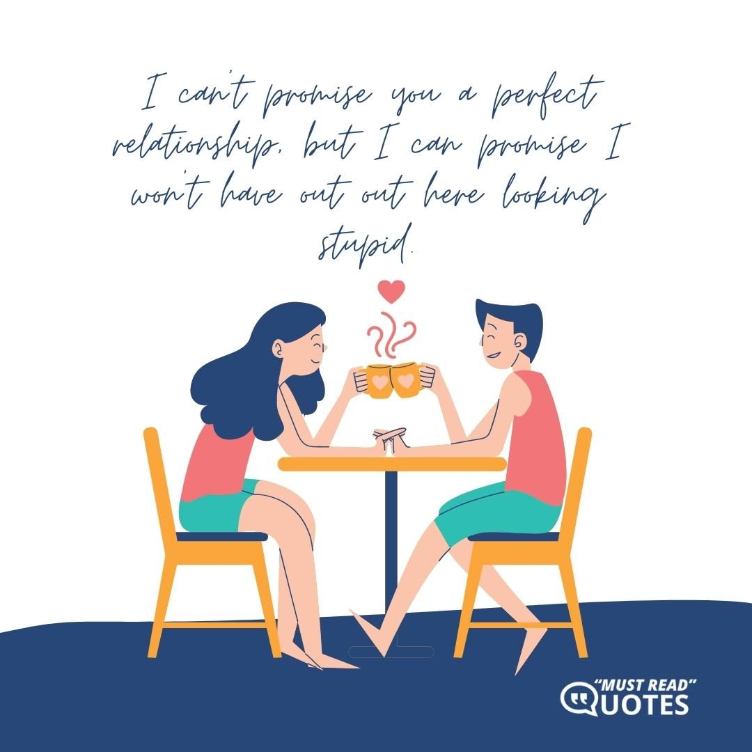 I can’t promise you a perfect relationship, but I can promise I won’t have out out here looking stupid.