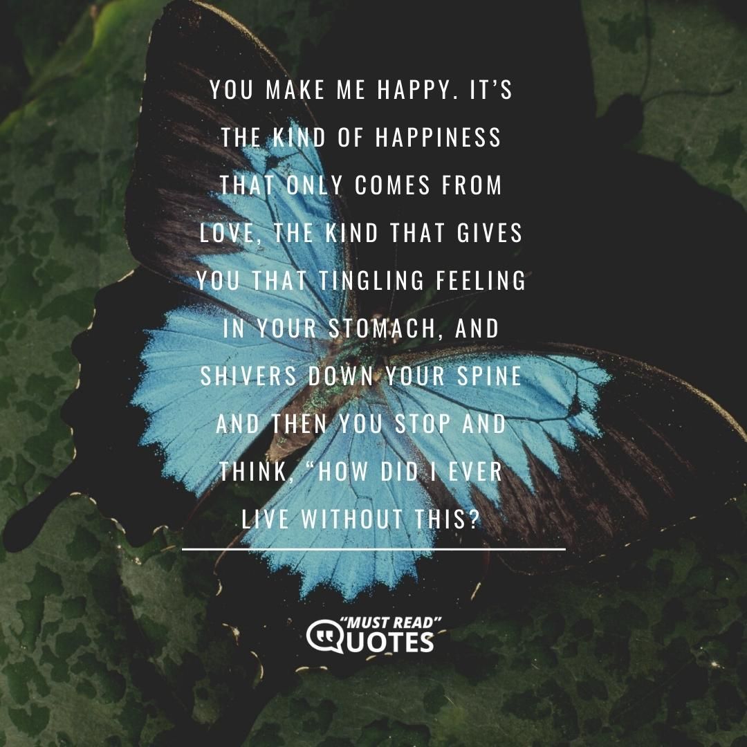 You make me happy. It’s the kind of happiness that only comes from love, the kind that gives you that tingling feeling in your stomach, and shivers down your spine and then you stop and think, “How did I ever live without this?